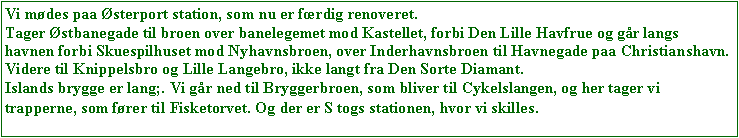 Text Box: Vi mdes paa sterport station, som nu er frdig renoveret. 
Tager stbanegade til broen over banelegemet mod Kastellet, forbi Den Lille Havfrue og gr langs havnen forbi Skuespilhuset mod Nyhavnsbroen, over Inderhavnsbroen til Havnegade paa Christianshavn.
Videre til Knippelsbro og Lille Langebro, ikke langt fra Den Sorte Diamant. 
Islands brygge er lang;. Vi gr ned til Bryggerbroen, som bliver til Cykelslangen, og her tager vi trapperne, som frer til Fisketorvet. Og der er S togs stationen, hvor vi skilles.